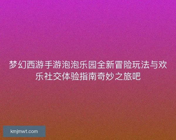 梦幻西游手游泡泡乐园全新冒险玩法与欢乐社交体验指南奇妙之旅吧