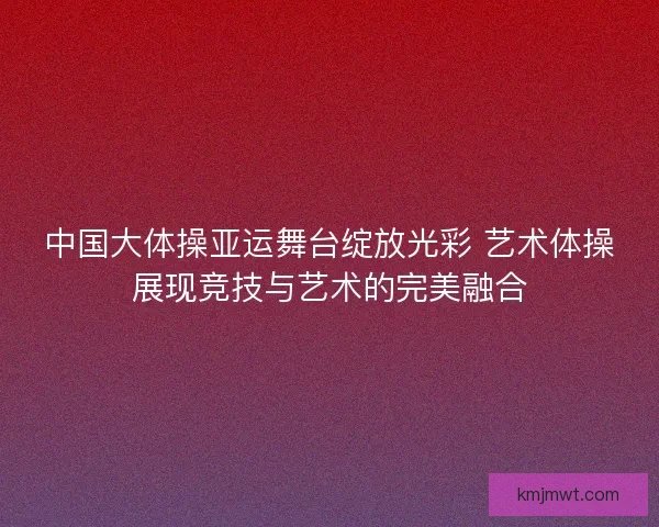 中国大体操亚运舞台绽放光彩 艺术体操展现竞技与艺术的完美融合