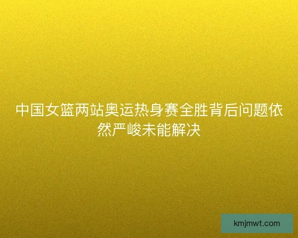 中国女篮两站奥运热身赛全胜背后问题依然严峻未能解决