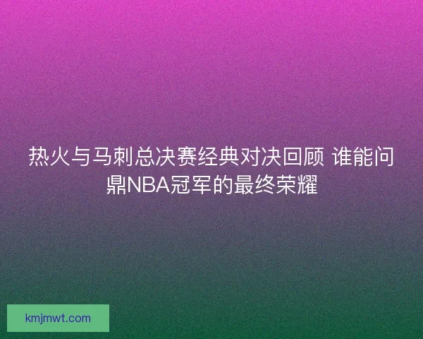 热火与马刺总决赛经典对决回顾 谁能问鼎NBA冠军的最终荣耀
