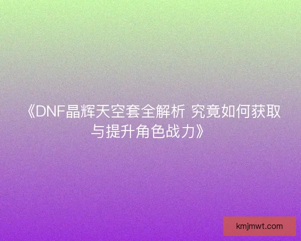 《DNF晶辉天空套全解析 究竟如何获取与提升角色战力》