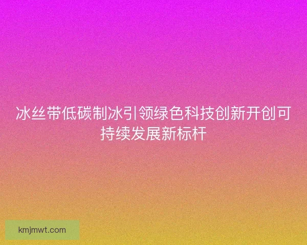 冰丝带低碳制冰引领绿色科技创新开创可持续发展新标杆