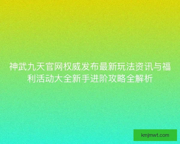 神武九天官网权威发布最新玩法资讯与福利活动大全新手进阶攻略全解析